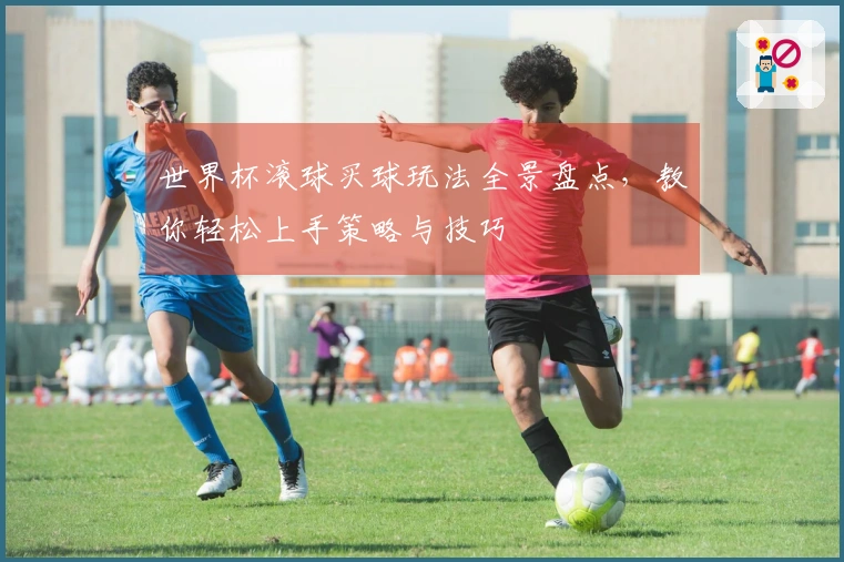 世界杯滚球买球玩法全景盘点，教你轻松上手策略与技巧